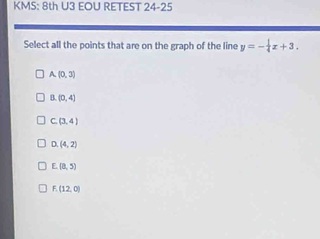 KMS: 8th U3 EOU RETEST 24-25
Select all the points that are on the graph of the line y=- 1/4 x+3.
A (0,3)
B. (0,4)
C. (3,4)
D. (4,2)
E. (8,5)
F. (12,0)