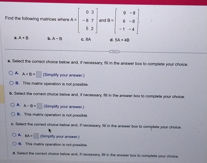 Find the following matrices where A=beginbmatrix 0&3 -8&7 5&2endbmatrix and B=beginbmatrix 9&-8 6&-8 -1&-4endbmatrix.
a. A+B b. A-B c. 8A d. 5A+4B
a. Select the correct choice below and, if necessary, fill in the answer box to complete your choice.
A. A+B=□ (Simplify your answer.)
B. This matrix operation is not possible.
b. Select the correct choice below and, if necessary, fill in the answer box to complete your choice.
A. A-B=□ (Simplify your answer.)
B. This matrix operation is not possible.
c. Select the correct choice below and, if necessary, fill in the answer box to complete your choice.
A. 8A=□ (Simplify your answer.)
B. This matrix operation is not possible.
d. Select the correct choice below and, if necessary, fill in the answer box to complete your choice.