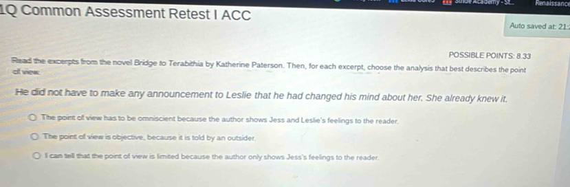 de Academy - St Renaissanc
1Q Common Assessment Retest I ACC Auto saved at: 21:
POSSIBLE POINTS: 8.33
Read the excerpts from the novel Bridge to Terabithia by Katherine Paterson. Then, for each excerpt, choose the analysis that best describes the point
of view
He did not have to make any announcement to Leslie that he had changed his mind about her. She already knew it.
The point of view has to be omniscient because the author shows Jess and Leslie's feelings to the reader.
The point of view is objective, because it is told by an outsider.
ll cam teill that the point of view is limited because the author only shows Jess's feelings to the reader.