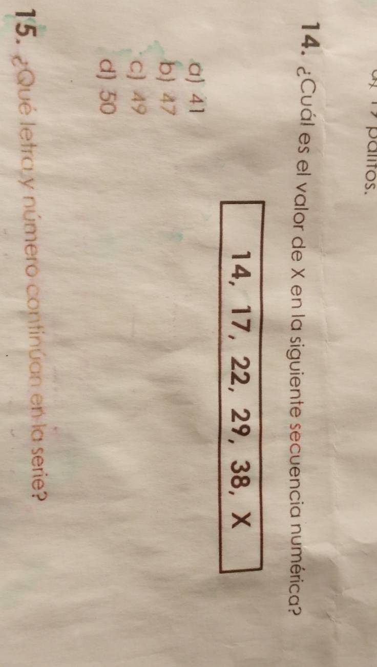 palitos.
14. ¿Cuál es el valor de X en la siguiente secuencia numérica?
14, 17, 22, 29, 38, X
a) 41
b) 47
C) 49
d) 50
15. ¿Qué letra y número continúan en la serie?