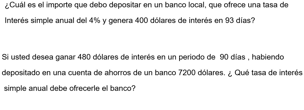 ¿Cuál es el importe que debo depositar en un banco local, que ofrece una tasa de 
Interés simple anual del 4% y genera 400 dólares de interés en 93 días? 
Si usted desea ganar 480 dólares de interés en un periodo de 90 días , habiendo 
depositado en una cuenta de ahorros de un banco 7200 dólares. ¿ Qué tasa de interés 
simple anual debe ofrecerle el banco?