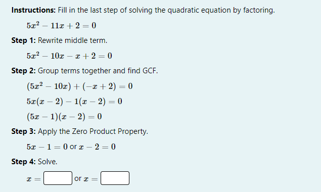 Instructions: Fill in the last step of solving the quadratic equation by factoring.
5x^2-11x+2=0
Step 1: Rewrite middle term.
5x^2-10x-x+2=0
Step 2: Group terms together and find GCF.
(5x^2-10x)+(-x+2)=0
5x(x-2)-1(x-2)=0
(5x-1)(x-2)=0
Step 3: Apply the Zero Product Property.
5x-1=0 or x-2=0
Step 4: Solve.
x=□ or x=□