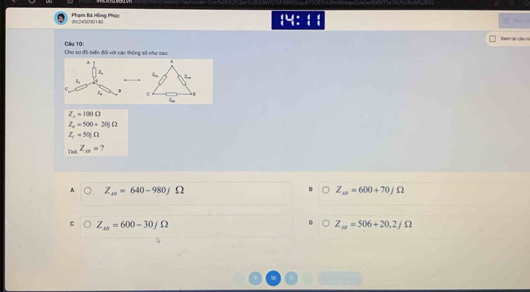 ent/weekly?hashcode=Tnm%2B%2FQstr%2B3zWrPj78P4WS0GquKY5DEfYrU8mMJaqwZzAGwXblfXT5e7XU%2BoN%2BV2
Phạm Bá Hồng Phúc
dtc245090140 húp cí
Xem lại câu ni
Câu 10:
Cho sơ đồ biến đối với các thông số như sau:

Z_A=100Omega
Z_n=500+20jOmega
Z_c=50jOmega
Tinh Z_AB= ?
B
A Z_AB=640-980j Ω Z_AB=600+70jOmega
Z_AB=600-30jOmega
D Z_AB=506+20,2jOmega
10