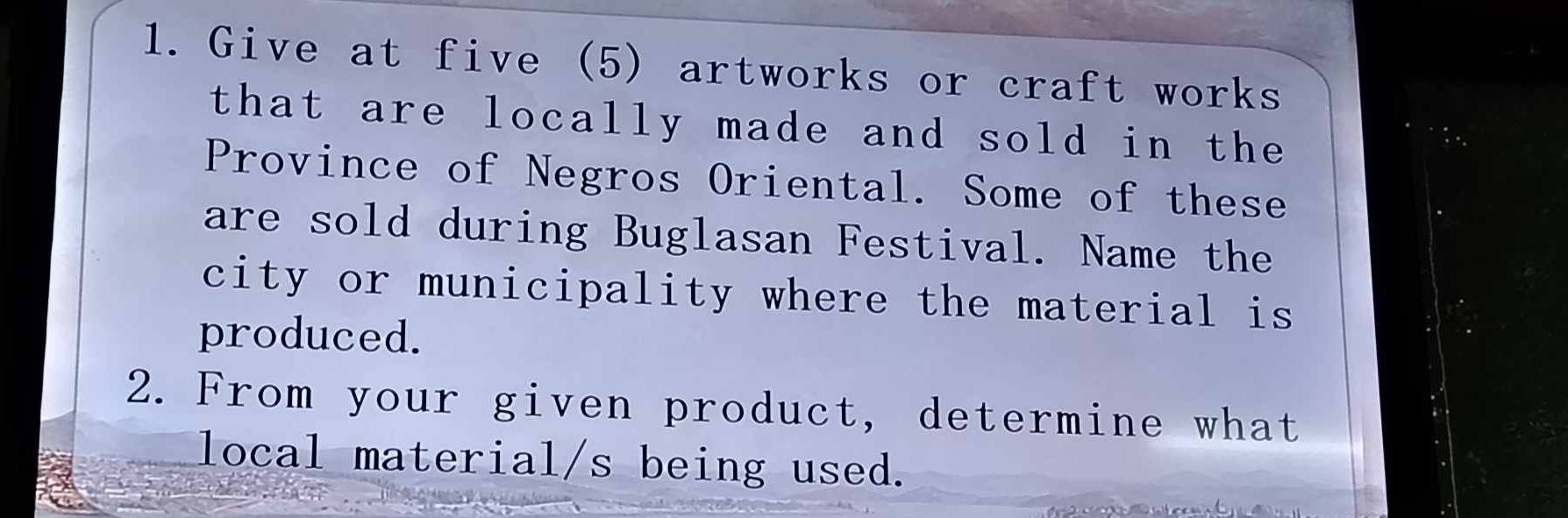 Give at five (5) artworks or craft works 
that are locally made and sold in the 
Province of Negros Oriental. Some of these 
are sold during Buglasan Festival. Name the 
city or municipality where the material is 
produced. 
2. From your given product, determine what 
local material/s being used.