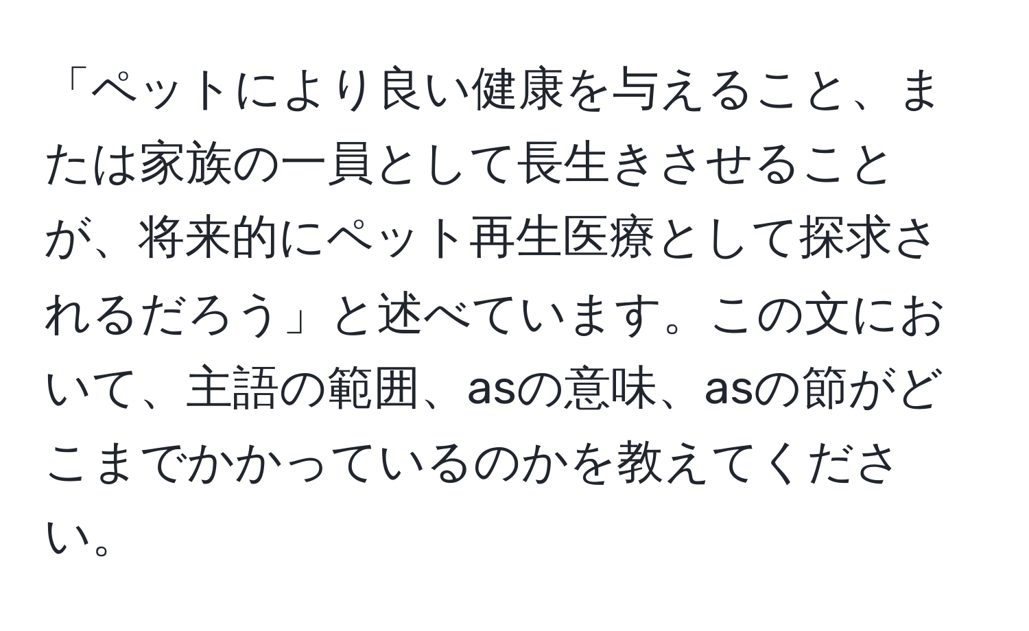 「ペットにより良い健康を与えること、または家族の一員として長生きさせることが、将来的にペット再生医療として探求されるだろう」と述べています。この文において、主語の範囲、asの意味、asの節がどこまでかかっているのかを教えてください。