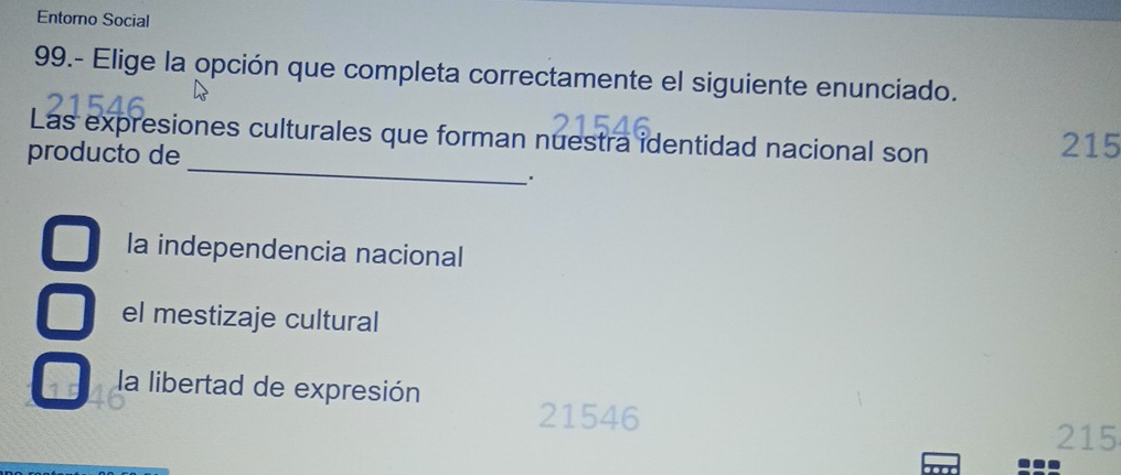 Entorno Social
99.- Elige la opción que completa correctamente el siguiente enunciado.
_
Las expresiones culturales que forman nuestra identidad nacional son
producto de 215
la independencia nacional
el mestizaje cultural
la libertad de expresión
21546
215