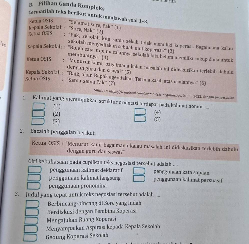 bérita
B. Pilihan Ganda Kompleks
Cermatilah teks berikut untuk menjawab soal 1-3.
Ketua OSIS : “Selamat sore, Pak.” (1)
Kepala Sekolah : 'Sore, Nak.” (2)
Ketua OSIS :“Pak, sekolah kita sama sekali tidak memiliki koperasi. Bagaimana kalau
sekolah menyediakan sebuah unit koperasi?” (3)
lari Kepala Sekolah : “Boleh saja, tapi masalahnya sekolah kita belum memiliki cukup dana untuk
membuatnya.” (4)
Ketua OSIS : “Menurut kami, bagaimana kalau masalah ini didiskusikan terlebih dahulu
dengan guru dan siswa?” (5)
Kepala Sekolah : “Baik, akan Bapak agendakan. Terima kasih atas usulannya.” (6)
Ketua OSIS : “Sama-sama Pak.” (7)
Sumber: https://lezgetreal.com/contoh-teks-negosiasi/#!, 01 Juli 2022, dengan penyesuaian
1. Kalimat yang menunjukkan struktur orientasi terdapat pada kalimat nomor ....
(1) (4)
(2)
(3)
(5)
2. Bacalah penggalan berikut.
Ketua OSIS : “Menurut kami bagaimana kalau masalah ini didiskusikan terlebih dahulu
dengan guru dan siswa?”
Ciri kebahasaan pada cuplikan teks negosiasi tersebut adalah ....
penggunaan kalimat deklaratif penggunaan kata sapaan
penggunaan kalimat langsung penggunaan kalimat persuasif
penggunaan pronomina
3. Judul yang tepat untuk teks negosiasi tersebut adalah ....
Berbincang-bincang di Sore yang Indah
Berdiskusi dengan Pembina Koperasi
Mengajukan Ruang Koperasi
Menyampaikan Aspirasi kepada Kepala Sekolah
Gedung Koperasi Sekolah