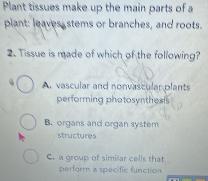 Plant tissues make up the main parts of a
plant: leaves stems or branches, and roots.
2. Tissue is made of which of the following?
A. vascular and nonvascular plants
performing photosynthesis
B. organs and organ system
structures
C. a group of similar cells that
perform a specific function