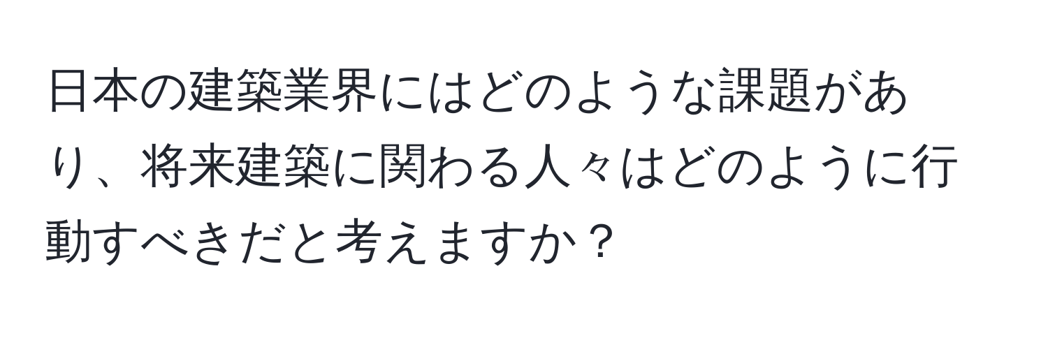 日本の建築業界にはどのような課題があり、将来建築に関わる人々はどのように行動すべきだと考えますか？