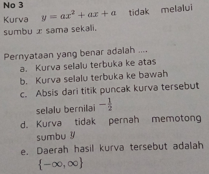 No 3
Kurva y=ax^2+ax+a tidak melalui
sumbu x sama sekali.
Pernyataan yang benar adalah ....
a. Kurva selalu terbuka ke atas
b. Kurva selalu terbuka ke bawah
c. Absis dari titik puncak kurva tersebut
selalu bernilai - 1/2 
d. Kurva tidak pernah memotong
sumbu y
e. Daerah hasil kurva tersebut adalah
 -∈fty ,∈fty 