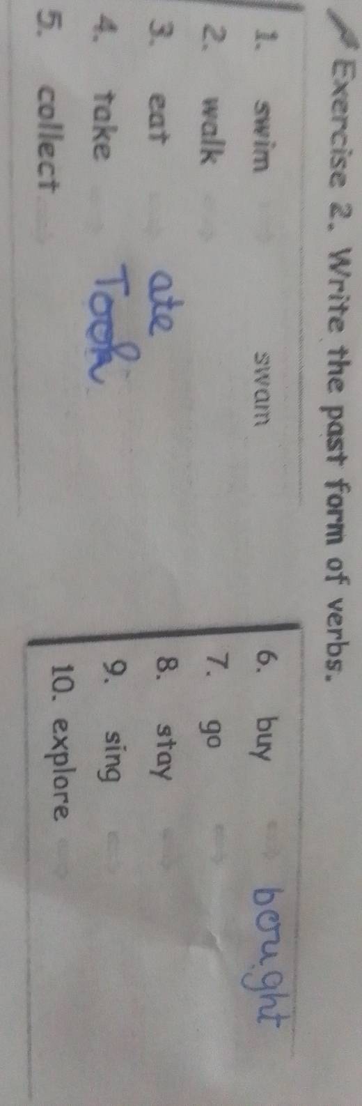 Write the past form of verbs. 
1. swim swam 6. buy 
2. walk 7.  1° 
3. eat 8. stay 
4. take 
9. sing 
5. collect 
10. explore