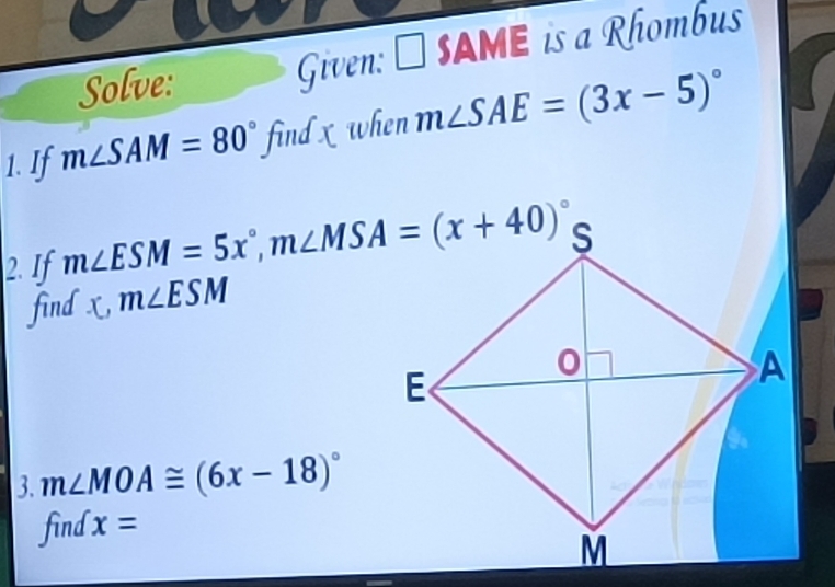 Solve: Given: □ SAME is a Rhombus 
1. If m∠ SAM=80° find x when m∠ SAE=(3x-5)^circ 
2. If m∠ ESM=5x°, m∠ MSA=(x+40)^circ 
find x, m∠ ESM
3. m∠ MOA≌ (6x-18)^circ 
find x=