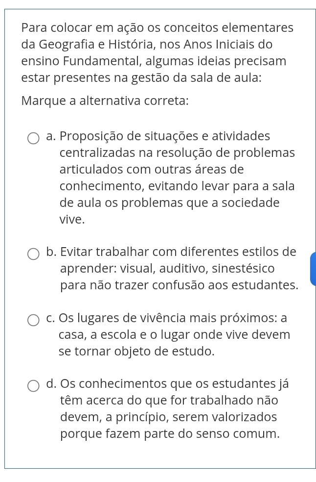 Para colocar em ação os conceitos elementares
da Geografia e História, nos Anos Iniciais do
ensino Fundamental, algumas ideias precisam
estar presentes na gestão da sala de aula:
Marque a alternativa correta:
a. Proposição de situações e atividades
centralizadas na resolução de problemas
articulados com outras áreas de
conhecimento, evitando levar para a sala
de aula os problemas que a sociedade
vive.
b. Evitar trabalhar com diferentes estilos de
aprender: visual, auditivo, sinestésico
para não trazer confusão aos estudantes.
c. Os lugares de vivência mais próximos: a
casa, a escola e o lugar onde vive devem
se tornar objeto de estudo.
d. Os conhecimentos que os estudantes já
têm acerca do que for trabalhado não
devem, a princípio, serem valorizados
porque fazem parte do senso comum.