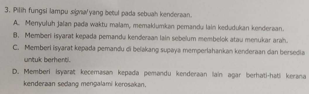 Pilih fungsi lampu signal yang betul pada sebuah kenderaan.
A. Menyuluh jalan pada waktu malam, memaklumkan pemandu lain kedudukan kenderaan.
B. Memberi isyarat kepada pemandu kenderaan lain sebelum membelok atau menukar arah.
C. Memberi isyarat kepada pemandu di belakang supaya memperlahankan kenderaan dan bersedia
untuk berhenti.
D. Memberi isyarat kecemasan kepada pemandu kenderaan lain agar berhati-hati kerana
kenderaan sedang mengalami kerosakan.