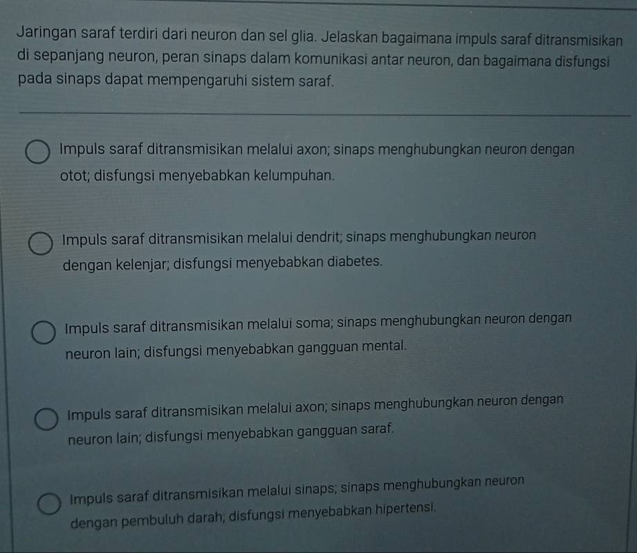 Jaringan saraf terdiri dari neuron dan sel glia. Jelaskan bagaimana impuls saraf ditransmisikan
di sepanjang neuron, peran sinaps dalam komunikasi antar neuron, dan bagaimana disfungsi
pada sinaps dapat mempengaruhi sistem saraf.
Impuls saraf ditransmisikan melalui axon; sinaps menghubungkan neuron dengan
otot; disfungsi menyebabkan kelumpuhan.
Impuls saraf ditransmisikan melalui dendrit; sinaps menghubungkan neuron
dengan kelenjar; disfungsi menyebabkan diabetes.
Impuls saraf ditransmisikan melalui soma; sinaps menghubungkan neuron dengan
neuron lain; disfungsi menyebabkan gangguan mental.
Impuls saraf ditransmisikan melalui axon; sinaps menghubungkan neuron dengan
neuron lain; disfungsi menyebabkan gangguan saraf.
Impuls saraf ditransmisikan melalui sinaps; sinaps menghubungkan neuron
dengan pembuluh darah; disfungsi menyebabkan hipertensi.