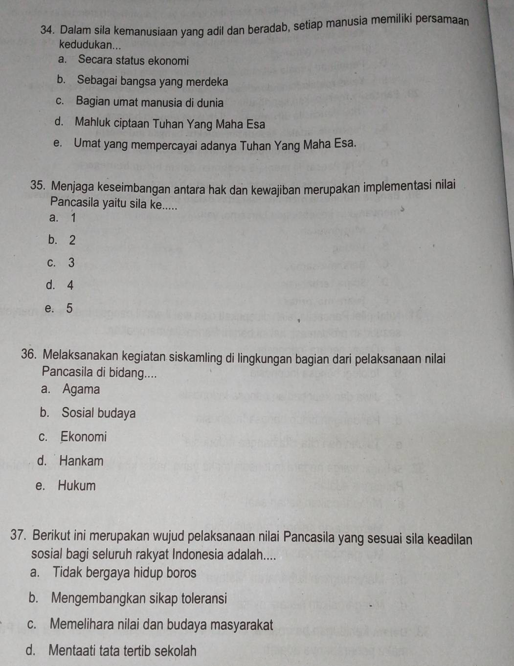 Dalam sila kemanusiaan yang adil dan beradab, setiap manusia memiliki persamaan
kedudukan...
a. Secara status ekonomi
b. Sebagai bangsa yang merdeka
c. Bagian umat manusia di dunia
d. Mahluk ciptaan Tuhan Yang Maha Esa
e. Umat yang mempercayai adanya Tuhan Yang Maha Esa.
35. Menjaga keseimbangan antara hak dan kewajiban merupakan implementasi nilai
Pancasila yaitu sila ke.....
a. 1
b. 2
c. 3
d. 4
e. 5
36. Melaksanakan kegiatan siskamling di lingkungan bagian dari pelaksanaan nilai
Pancasila di bidang....
a. Agama
b. Sosial budaya
c. Ekonomi
d. Hankam
e. Hukum
37. Berikut ini merupakan wujud pelaksanaan nilai Pancasila yang sesuai sila keadilan
sosial bagi seluruh rakyat Indonesia adalah....
a. Tidak bergaya hidup boros
b. Mengembangkan sikap toleransi
c. Memelihara nilai dan budaya masyarakat
d. Mentaati tata tertib sekolah