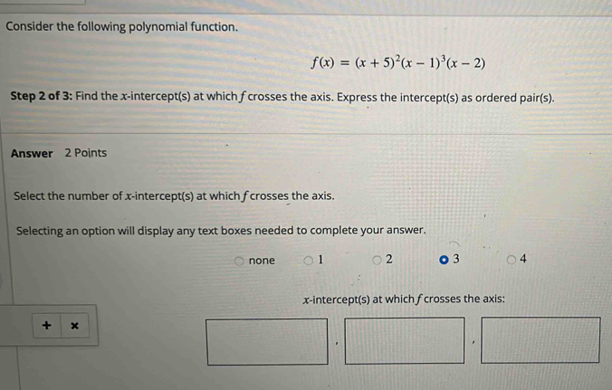 Consider the following polynomial function.
f(x)=(x+5)^2(x-1)^3(x-2)
Step 2 of 3 : Find the x-intercept(s) at which f crosses the axis. Express the intercept(s) as ordered pair(s).
Answer 2 Points
Select the number of x-intercept(s) at which f crosses the axis.
Selecting an option will display any text boxes needed to complete your answer.
none 1 2 3 4
x-intercept(s) at which fcrosses the axis:
+ ×
.