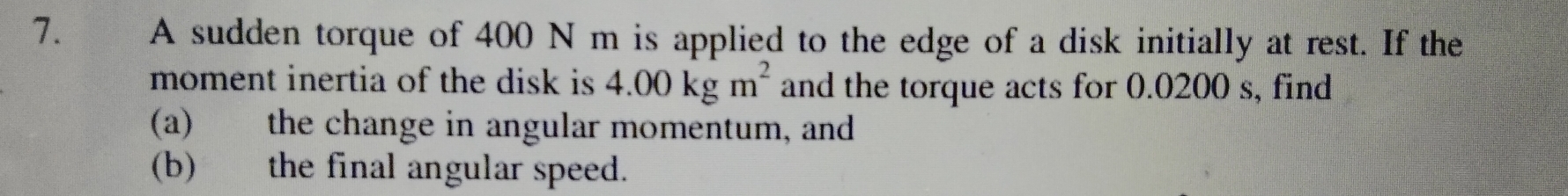 A sudden torque of 400 N m is applied to the edge of a disk initially at rest. If the 
moment inertia of the disk is 4.00kgm^2 and the torque acts for 0.0200 s, find 
(a) the change in angular momentum, and 
(b) the final angular speed.