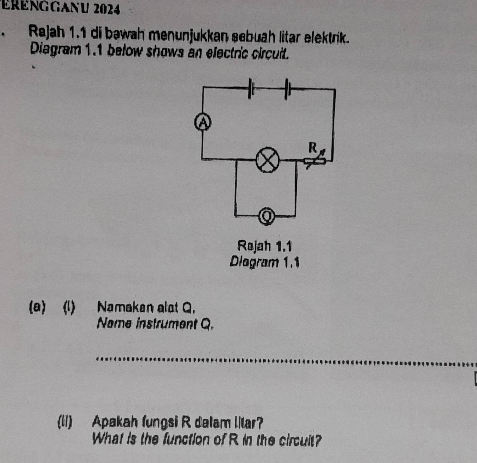 ÉrEngGanu 2024 
. Rajah 1.1 di bawah menunjukkan sebuah litar elektrik. 
Diagram 1.1 below shows an electric circuit. 
(a) (l) Namakan alst Q. 
Name instrument Q. 
_ 
(11) Apakah (ungsi R dalam llar? 
What is the function of R in the circuit?