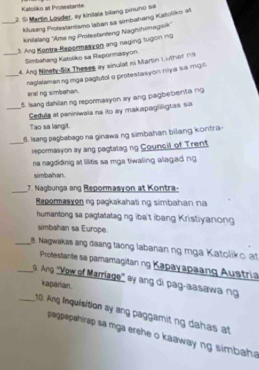 Katoliko at Protestante 
2. Si Martin Louder, ay kinilala bilang pinuno sa 
_kilusang Protestantismo laban sa simbahang Katoliko at 
kinilalang ''Amang Protestanteng Naghihimagsik' 
3. Ang Kontra-Repormasy on ang naging tugon ng 
Simbahang Katoliko sa Repormasyon. 
_4. Ang Ninely-Six Theses ay sinulat ni Martin Luther n 
_naglalaman ng mga pagtutol o protestasyon niya sa mgs 
aral ng simbahan. 
5. Isang dahilan ng repormasyon ay ang pagbebenta ng 
_Cedula at paniniwala na ito ay makapagliligtas sa 
Tao sa langit. 
6. Isang pagbabago na ginawa ng simbahan bilang kontra- 
_repormasyon ay ang pagtatag ng Council of Trent 
na nagdidinig at lilitis sa mga tiwaling alagad ng 
simbahan. 
_7. Nagbunga ang Repormasyon at Kontra- 
Repormasyon ng pagkakahati ng simbahan na 
humantong sa pagtatatag ng iba't ibang Kristiyanong 
simbahan sa Europe. 
_8. Nagwakas ang daang taong labanan ng mga Katoliko at 
Protestante sa pamamagitan ng Kapayapaang Austria 
_9. Ang "Vow of Marriage" ay ang di pag-aasawa ng 
kaparian. 
_10. Ang Inquisition ay ang paggamit ng dahas at 
pagpapahirap sa mga erehe o kaaway ng simbaha