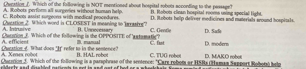 Which of the following is NOT mentioned about hospital robots according to the passage?
A. Robots perform all surgeries without human help. B. Robots clean hospital rooms using special light.
C. Robots assist surgeons with medical procedures. D. Robots help deliver medicines and materials around hospitals.
Question 2. Which word is CLOSEST in meaning to 'invasive'?
A. Intrusive B. Unnecessary C. Gentle D. Safe
Question 3. Which of the following is the OPPOSITE of 'automatic'?
A. efficient B. manual C. fast D. modern
Question 4. What does 'It' refer to in the sentence?
A. Xenex robot B. HAL robot C. TUG robot D. MAKO robot
Question 5. Which of the following is a paraphrase of the sentence: "Care robots or HSRs (Human Support Robots) help
elderly and disabled natients to get in and out of bed or a wheelchair .