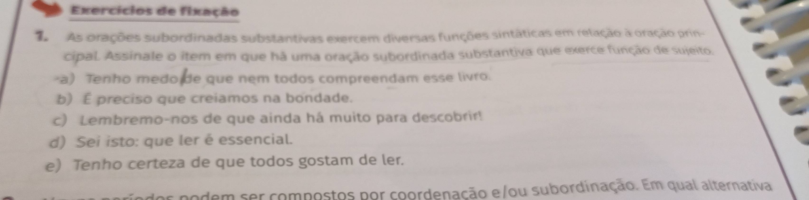 Exercícios de fixação 
As orações subordinadas substantivas exercem diversas funções sintáticas em relação à oração prin- 
cipal Assinale o item em que há uma oração subordinada substantiva que exerce função de sujeito. 
-a) Tenho medo de que nem todos compreendam esse livro. 
b) É preciso que creiamos na bondade. 
c) Lembremo-nos de que ainda há muito para descobrir! 
d) Sei isto: que ler é essencial. 
e) Tenho certeza de que todos gostam de ler. 
podem ser compostos por coordenação e/ou subordinação. Em qual alternativa