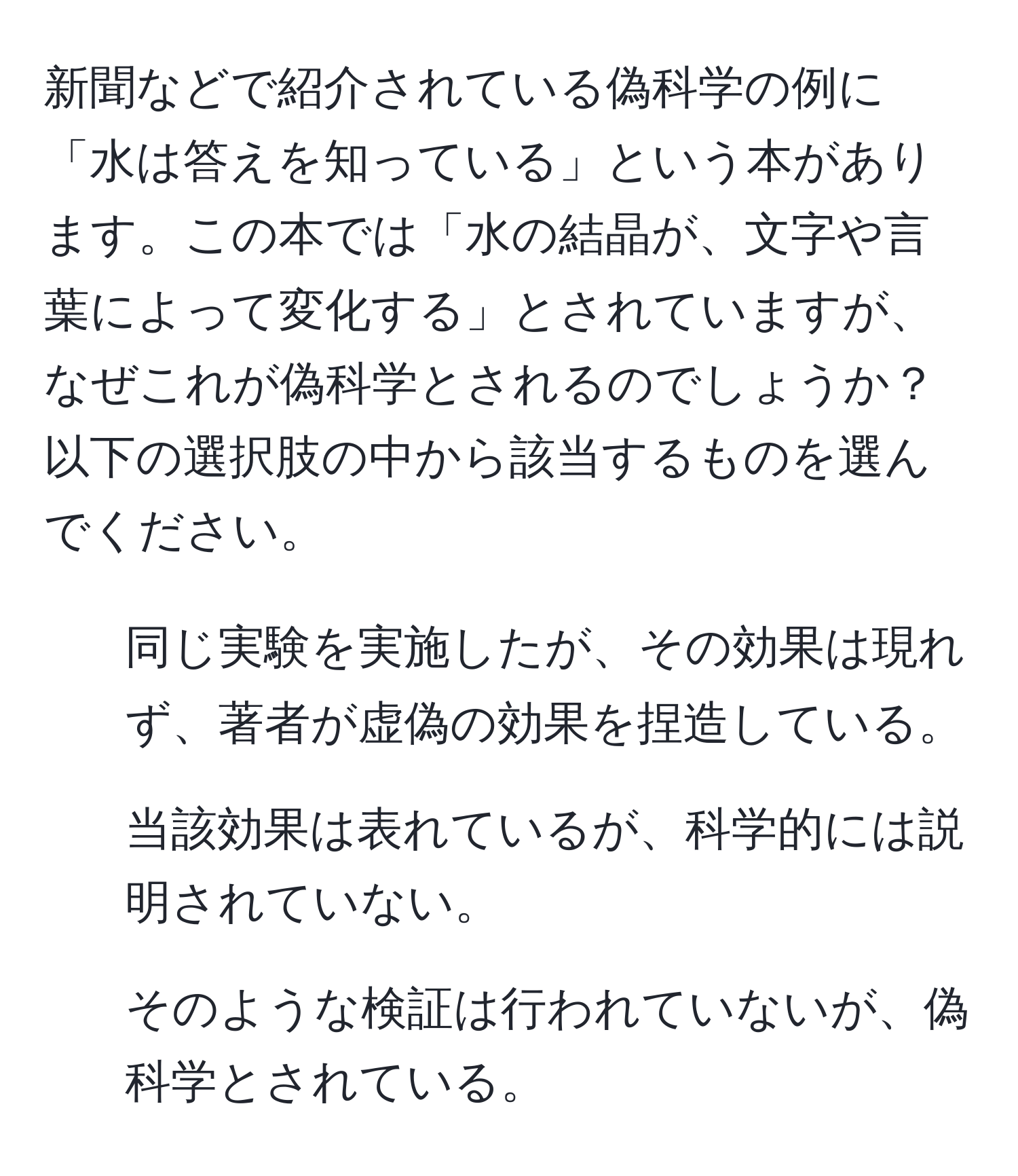 新聞などで紹介されている偽科学の例に「水は答えを知っている」という本があります。この本では「水の結晶が、文字や言葉によって変化する」とされていますが、なぜこれが偽科学とされるのでしょうか？以下の選択肢の中から該当するものを選んでください。  
1. 同じ実験を実施したが、その効果は現れず、著者が虚偽の効果を捏造している。  
2. 当該効果は表れているが、科学的には説明されていない。  
3. そのような検証は行われていないが、偽科学とされている。