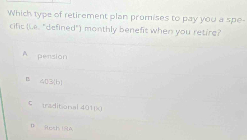 Which type of retirement plan promises to pay you a spe-
cific (i.e. "defined") monthly benefit when you retire?
A pension
B 403 (b)
C traditional 401 (k)
D Roth IRA