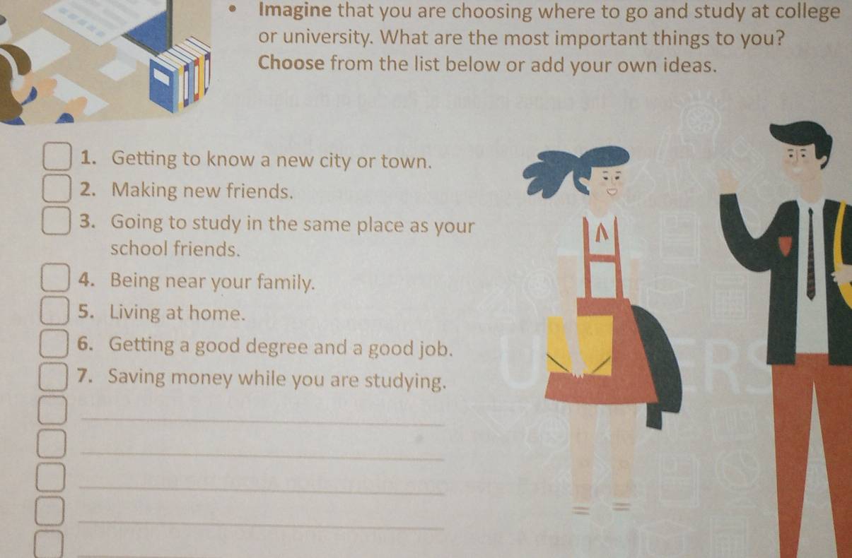 Imagine that you are choosing where to go and study at college 
or university. What are the most important things to you? 
Choose from the list below or add your own ideas. 
1. Getting to know a new city or town. 
2. Making new friends. 
3. Going to study in the same place as your 
school friends. 
4. Being near your family. 
5. Living at home. 
6. Getting a good degree and a good job. 
7. Saving money while you are studying. 
_ 
_ 
_ 
_