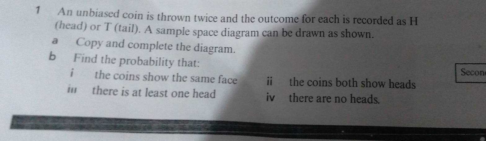 An unbiased coin is thrown twice and the outcome for each is recorded as H
(head) or T (tail). A sample space diagram can be drawn as shown.
a Copy and complete the diagram.
b Find the probability that:
Secon
i the coins show the same face ii the coins both show heads
in there is at least one head iv there are no heads.