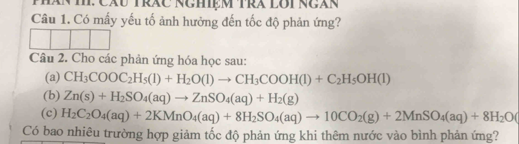 MhăNII: Cău TRÁC NgHIệm TRÁ Lôi Ngàn 
Câu 1. Có mấy yếu tố ảnh hưởng đến tốc độ phản ứng? 
Câu 2. Cho các phản ứng hóa học sau: 
(a) CH_3COOC_2H_5(1)+H_2O(1)to CH_3COOH(1)+C_2H_5OH(l)
(b) Zn(s)+H_2SO_4(aq)to ZnSO_4(aq)+H_2(g)
(c) H_2C_2O_4(aq)+2KMnO_4(aq)+8H_2SO_4(aq)to 10CO_2(g)+2MnSO_4(aq)+8H_2O(
Có bao nhiêu trường hợp giảm tốc độ phản ứng khi thêm nước vào bình phản ứng?