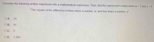 Translate the following written expression into a mathematical expression. Then, find the expression's value when w=7 and x=4
"The square of the difference of three times a number, w, and four times a number, x '
A. 25
B. 81
C. 5
D. 1,369