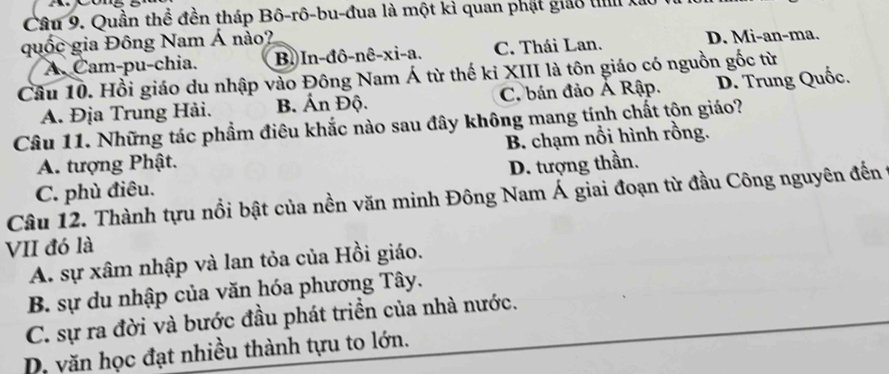 Quần thể đền tháp Bô-rô-bu-đua là một kì quan phát giảo th Xai
quốc gia Đông Nam Á nào?
A.Cam-pu-chia. B. In-đô-nê-xi-a. C. Thái Lan. D. Mi-an-ma.
Câu 10. Hồi giáo du nhập vào Đông Nam Á từ thế ki XIII là tôn giáo có nguồn gốc từ
A. Địa Trung Hải. B. Ấn Độ. C. bán đảo Ả Rập. D. Trung Quốc.
Câu 11. Những tác phẩm điêu khắc nào sau đây không mang tính chất tộn giáo?
A. tượng Phật. B. chạm nổi hình rồng.
D. tượng thần.
Câu 12. Thành tựu nổi bật của nền văn minh Đông Nam Á giai đoạn từ đầu Công nguyên đến 1 C. phù điêu.
VII đó là
A. sự xâm nhập và lan tỏa của Hồi giáo.
B. sự du nhập của văn hóa phương Tây.
C. sự ra đời và bước đầu phát triển của nhà nước.
D. văn học đạt nhiều thành tựu to lớn.