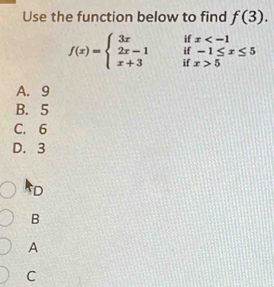 Use the function below to find f(3). 
if x
if -1≤ x≤ 5
f(x)=beginarrayl 3x 2x-1 x+3endarray. if x>5
A. 9
B. 5
C. 6
D. 3
D
B
A
C