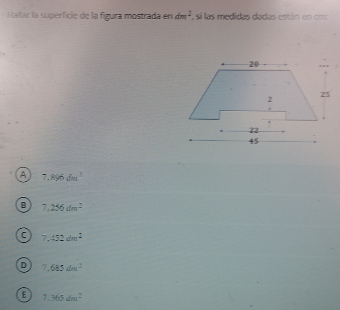 Hallar la superficie de la figura mostrada en dm^2 , si las medidas dadas están en cm :
A 7.896dm^2
B 7,256dm^2
C 7.452dm^2
D 7,685dm^2
a 7.365dm^2