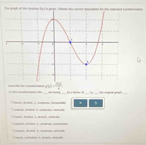 The graph of the function f(x) rmation.
Describe the transformation g(x)= f(x)/4 
In the transformation the _are being_ by a factor of_ to_ the original graph_
inputs, divided. 3, compress, horizontally ×
outputs, divided, 4, compress, vertically
inputs, divided, 2, stretch, vertically
outputs, divided, 4, compress, horizontally
outputs, divided, 4. compress, vertically
Linputs, multiplied, 4, stretch, vertically