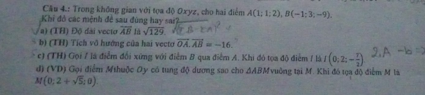 Câu 4.: Trong không gian với tọa độ Oxyz, cho hai điểm A(1;1;2), B(-1;3;-9). 
Khi đỏ các mệnh đề sau đúng hay sai?_
a) (TH) Độ dài vecto overleftrightarrow AB là sqrt(129).
b) (TH) Tích vô hướng của hai vectơ vector OA.vector AB=-16.
c) (TH) Gọi / là điểm đổi xứng với điểm B qua điểm A. Khi đó tọa độ điểm / là I(0;2;- 7/2 ).
d) (VD) Gọi điểm Mthuộc Oy có tung độ dương sao cho △ ABM vuồng tại M. Khi đó tọa độ điểm M là
M (0;2+sqrt(5);0).