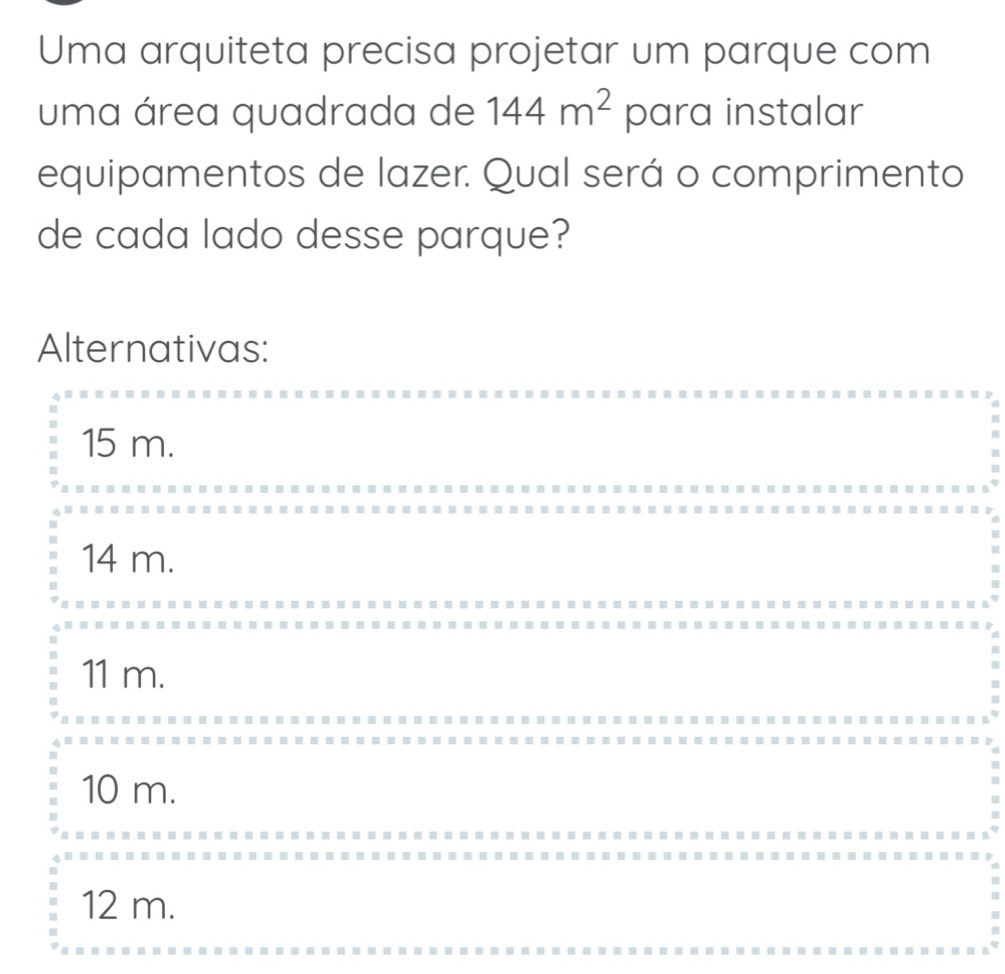 Uma arquiteta precisa projetar um parque com
uma área quadrada de 144m^2 para instalar
equipamentos de lazer. Qual será o comprimento
de cada lado desse parque?
Alternativas:
15 m.
14 m.
11 m.
10 m.
12 m.