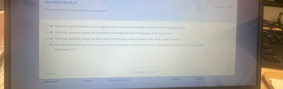 of 24
How much are loan fees and when are they paid?
A). The lender sypically waives the loan orgination fee on a new loan provided it is paid 30 days in advance of close
B). The lender generally charges the purchaser a loan origination fee of 1% payable at the time of close
C) The lender generally charges the home seller 1% (the buyer's loan onigination fee), which is paid at closing
D). The real estate sales agents for the buyer and the seller each contribute hall the loan ongination fee (seually 1%) as a good-fad
token under TILA.
Se erertias Chack for Raven
Fillempts Score Completed Date Status Option