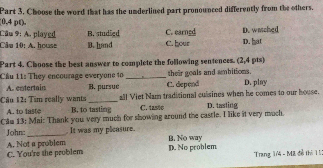 Choose the word that has the underlined part pronounced differently from the others.
(0,4 pt).
Câu 9: A. played B. studied C. earned D. watched
Câu 10: A. house B. hand C. hour
D. hat
Part 4. Choose the best answer to complete the following sentences. (2,4 pts)
Câu 11: They encourage everyone to _their goals and ambitions.
A. entertain B. pursue C. depend
D. play
Câu 12: Tim really wants _all Viet Nam traditional cuisines when he comes to our house.
A. to taste B. to tasting C. taste D. tasting
Câu 13: Mai: Thank you very much for showing around the castle. I like it very much.
John: _. It was my pleasure.
B. No way
A. Not a problem
C. You're the problem D. No problem
Trang 1/4 - Mã đề thi 1 11