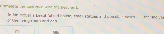 Complete the sentence with the best verb. 
In Mr. McCall's beautiful old house, small statues and porcelain vases the shelves 
of the living room and den. 
_ 
fill fills