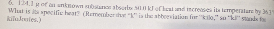 124.1 g of an unknown substance absorbs 50.0 kJ of heat and increases its temperature by 363
What is its specific heat? (Remember that “ k ” is the abbreviation for “ kilo,” so “ kJ ” stands for
kiloJoules.)