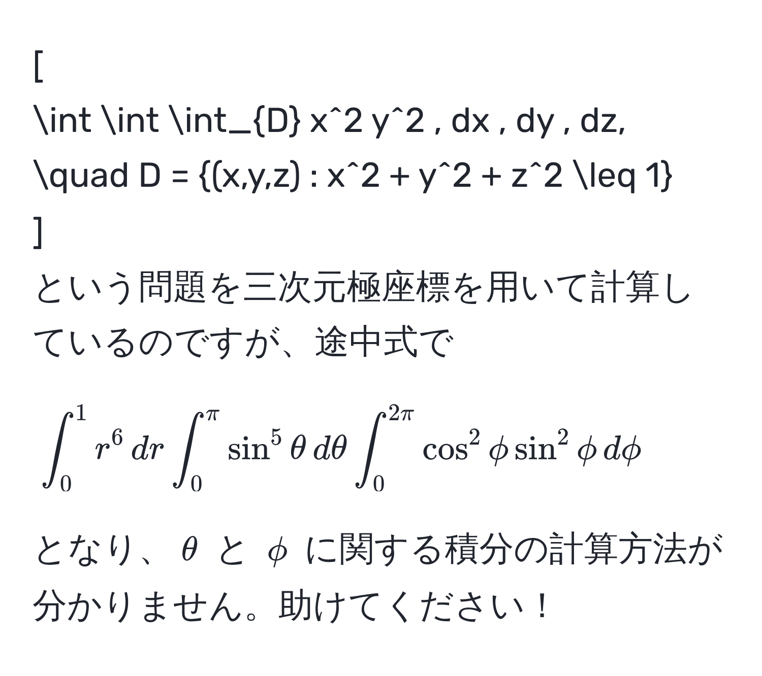 [
∈t ∈t ∈t_D x^(2 y^2 , dx , dy , dz, quad D = (x,y,z) : x^2 + y^2 + z^2 ≤ 1)
]
という問題を三次元極座標を用いて計算しているのですが、途中式で
[
∈t_0^1 r^6 , dr ∈t_0^(π) sin^5 θ , dθ ∈t_0^(2π) cos^2 phi sin^2 phi , dphi
]
となり、$θ$ と $phi$ に関する積分の計算方法が分かりません。助けてください！