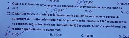 B. 380000 C 430000 D. 48000
21. Qual é o 6° termo de uma progressão geometrica, cujo primeiro termo é -4 e a razao é 2.
A. -512 B. -128 C. -64 D. -32
22.O Manuel foi contratado por 6 meses como auxiliar de vendas num parque de
automoveis. Foi-lhe informado que no primeiro mês, receberia 2500 meticais e que
nos meses seguintes, teria um aumento de 325 meticais. Quanto é que Manuel vai
receber em meticais no sexto mês.
A 4125 B. 11950 C. 19875 D. 2220