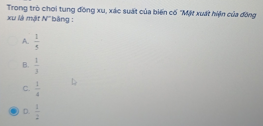 Trong trò chơi tung đồng xu, xác suất của biến cố “Mặt xuất hiện của đồng
xu là mặt N" bằng :
A.  1/5 
B.  1/3 
C.  1/4 
D.  1/2 