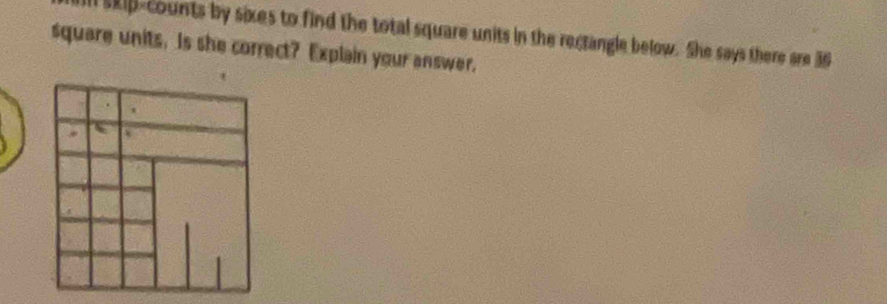 skip-counts by sixes to find the total square units in the rectangle below. She says there are 36
square units. is she correct? Explain your answer,