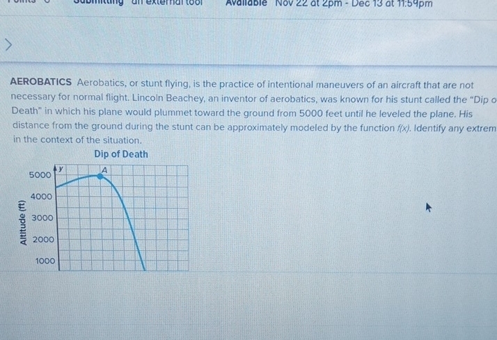 ting an exter nar to o Available Nov 22 at 2pm - Dec 13 at 11:5 4pm 
AEROBATICS Aerobatics, or stunt flying, is the practice of intentional maneuvers of an aircraft that are not 
necessary for normal flight. Lincoln Beachey, an inventor of aerobatics, was known for his stunt called the “Dip o 
Death" in which his plane would plummet toward the ground from 5000 feet until he leveled the plane. His 
distance from the ground during the stunt can be approximately modeled by the function f(x). Identify any extrem 
in the context of the situation. 
Dip of Death