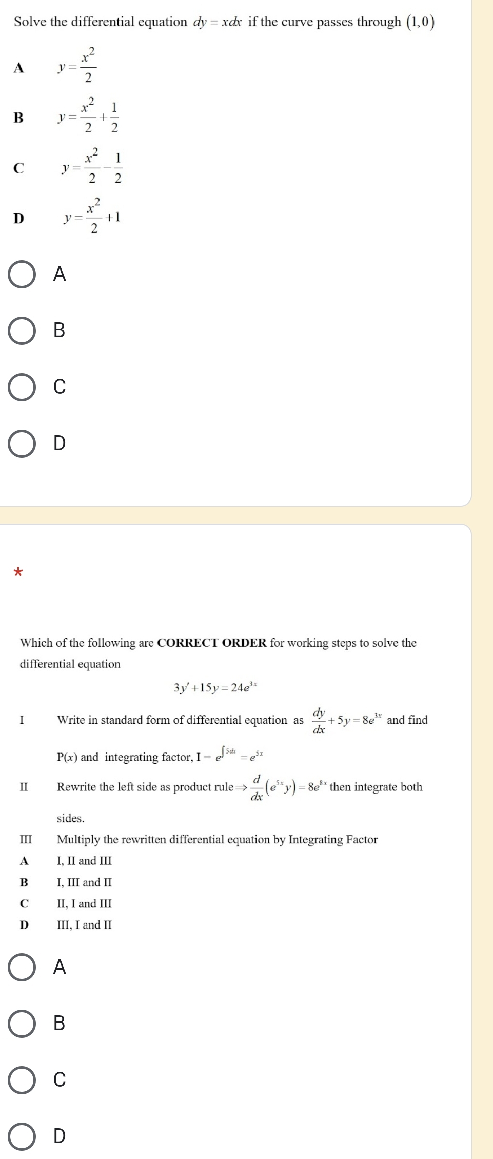 Solve the differential equation dy = xdx if the curve passes through (1,0)
A y= x^2/2 
B y= x^2/2 + 1/2 
C y= x^2/2 - 1/2 
D y= x^2/2 +1
A
B
C
D
Which of the following are CORRECT ORDER for working steps to solve the
differential equation
3y'+15y=24e^(3x)
I Write in standard form of differential equation as  dy/dx +5y=8e^(3x) and find
P(x) and integrating factor, I=e^(∈t 5dx)=e^(5x)
II Rewrite the left side as product rule Rightarrow  d/dx (e^(5x)y)=8e^(8x) then integrate both
sides.
III Multiply the rewritten differential equation by Integrating Factor
A I. II and III
B I, III and II
C II, I and III
D III, I and II
A
B
C
D