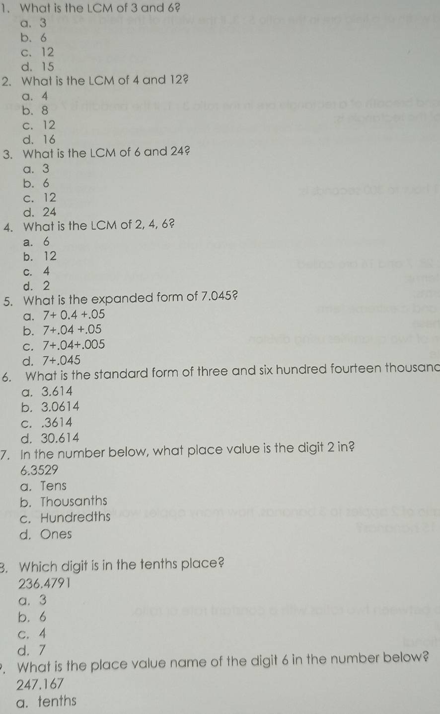 What is the LCM of 3 and 6?
a. 3
b. 6
c. 12
d. 15
2. What is the LCM of 4 and 12?
a. 4
b. 8
c. 12
d. 16
3. What is the LCM of 6 and 24?
a. 3
b. 6
c. 12
d. 24
4. What is the LCM of 2, 4, 6?
a. 6
b. 12
c. 4
d. 2
5. What is the expanded form of 7.045?
a. 7+0.4+.05
b. 7+.04+.05
C. 7+.04+.005
d. 7+.045
6. What is the standard form of three and six hundred fourteen thousand
a. 3.614
b. 3.0614
c. . 3614
d. 30.614
7. In the number below, what place value is the digit 2 in?
6. 3529
a. Tens
b. Thousanths
c. Hundredths
d. Ones
B. Which digit is in the tenths place?
236.4791
a. 3
b. 6
c. 4
d. 7. What is the place value name of the digit 6 in the number below?
247.167
a. tenths