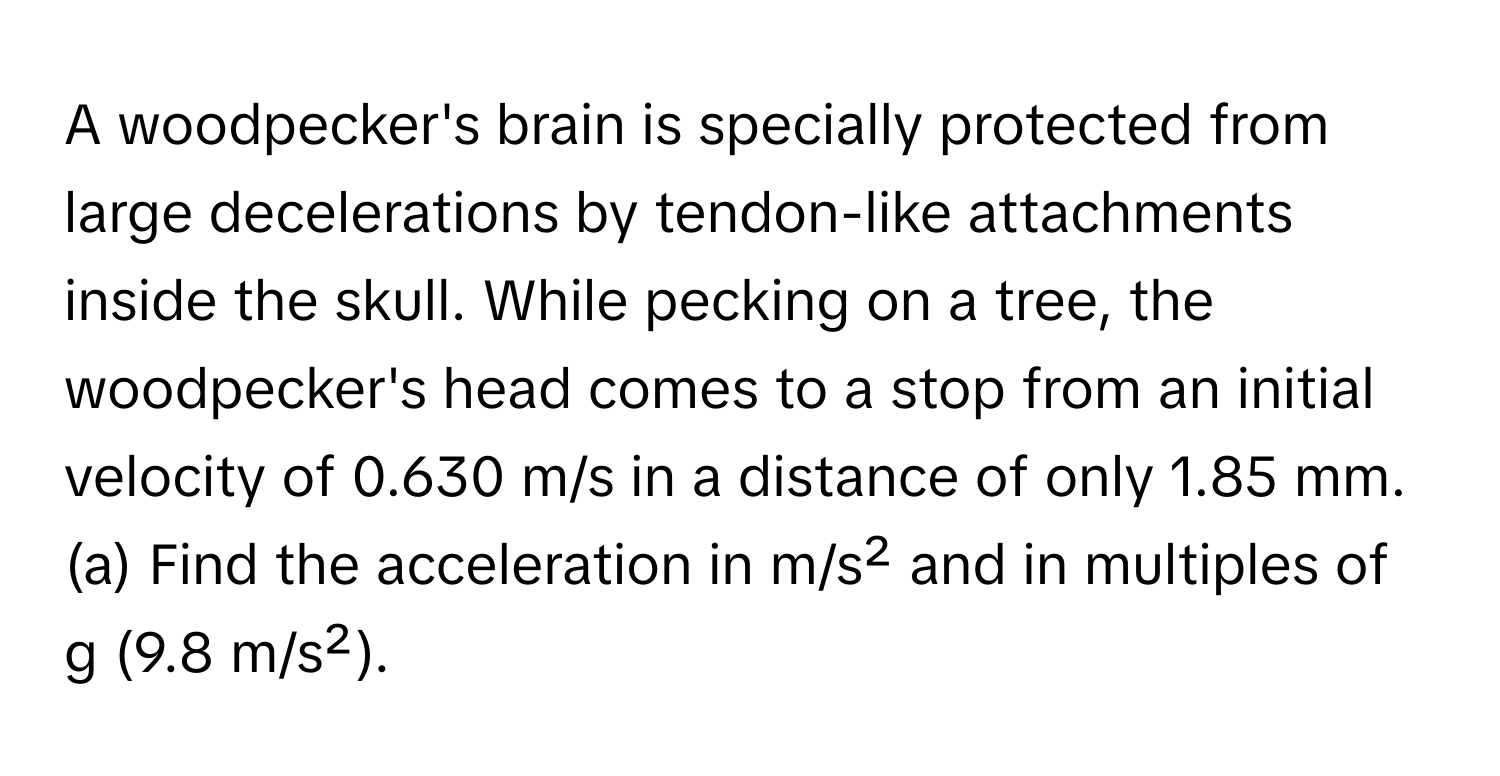 A woodpecker's brain is specially protected from large decelerations by tendon-like attachments inside the skull. While pecking on a tree, the woodpecker's head comes to a stop from an initial velocity of 0.630 m/s in a distance of only 1.85 mm. (a) Find the acceleration in m/s² and in multiples of g (9.8 m/s²).